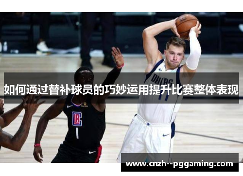 如何通过替补球员的巧妙运用提升比赛整体表现