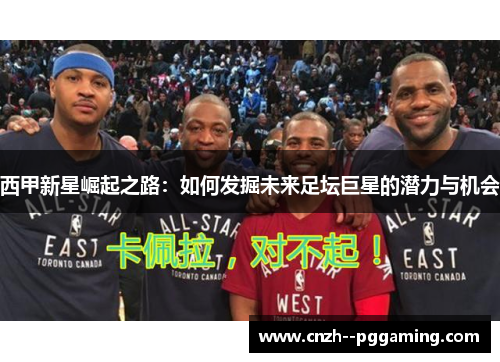 西甲新星崛起之路:如何发掘未来足坛巨星的潜力与机会 西甲新星崛起之路:如何发掘未来足坛巨星的潜力与机会