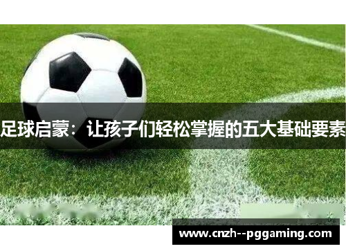 足球启蒙:让孩子们轻松掌握的五大基础要素 足球启蒙:让孩子们轻松掌握的五大基础要素