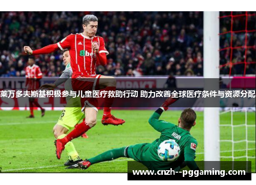 莱万多夫斯基积极参与儿童医疗救助行动 助力改善全球医疗条件与资源分配 莱万多夫斯基积极参与儿童医疗救助行动 助力改善全球医疗条件与资源分配