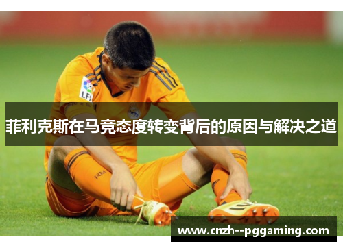 菲利克斯在马竞态度转变背后的原因与解决之道 菲利克斯在马竞态度转变背后的原因与解决之道