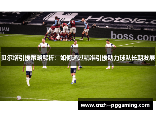 贝尔塔引援策略解析：如何通过精准引援助力球队长期发展