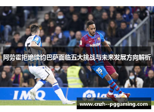阿劳霍拒绝续约巴萨面临五大挑战与未来发展方向解析