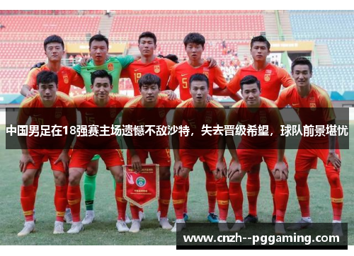 中国男足在18强赛主场遗憾不敌沙特，失去晋级希望，球队前景堪忧