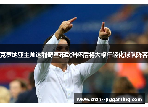 克罗地亚主帅达利奇宣布欧洲杯后将大幅年轻化球队阵容