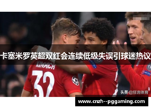 卡塞米罗英超双红会连续低级失误引球迷热议 卡塞米罗英超双红会连续低级失误引球迷热议