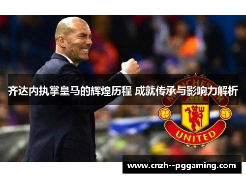 齐达内执掌皇马的辉煌历程 成就传承与影响力解析